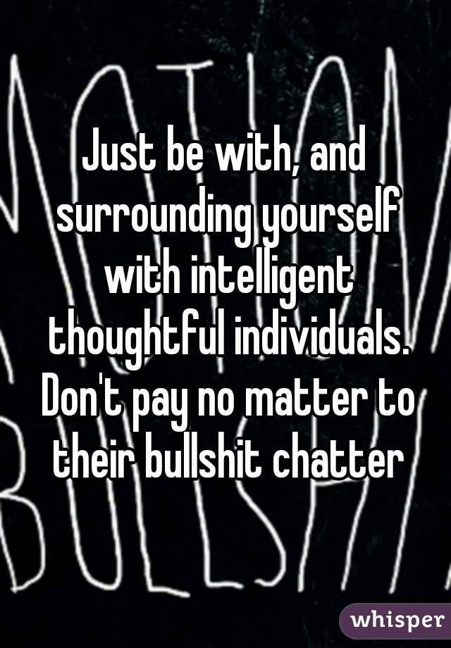 Just be with, and surrounding yourself with intelligent thoughtful individuals. Don't pay no matter to their bullshit chatter