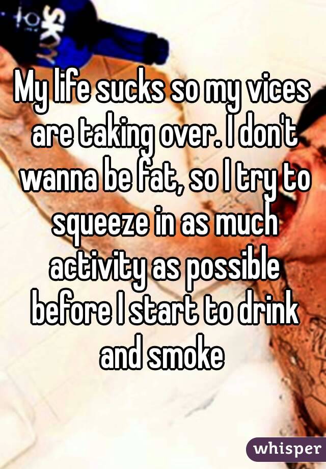 My life sucks so my vices are taking over. I don't wanna be fat, so I try to squeeze in as much activity as possible before I start to drink and smoke 