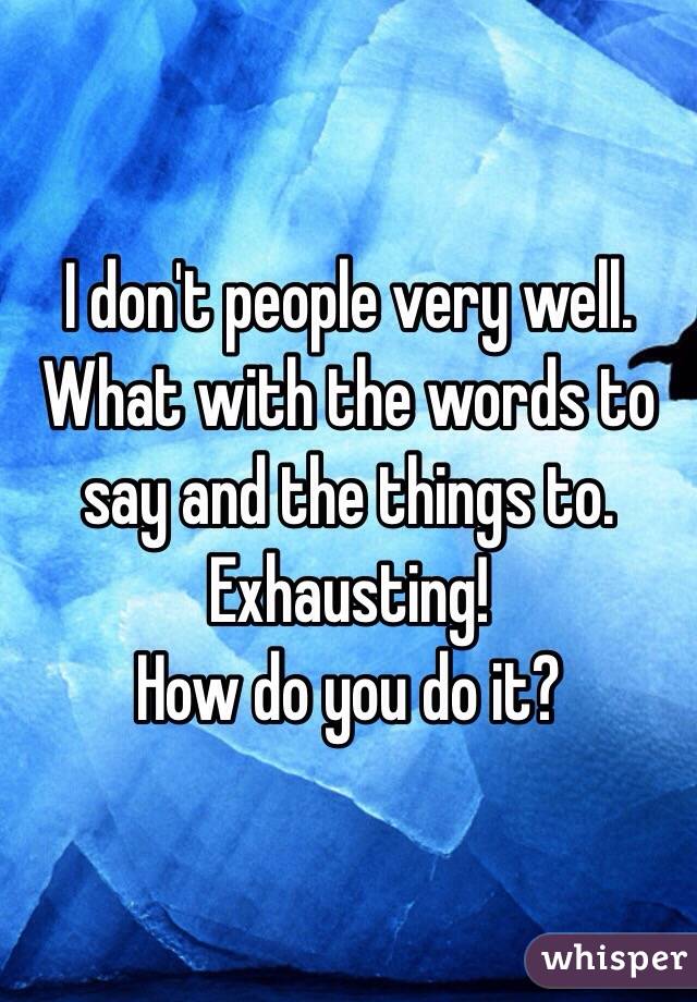 I don't people very well. 
What with the words to say and the things to.
Exhausting!
How do you do it?