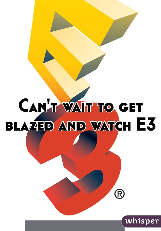 Can't wait to get blazed and watch E3