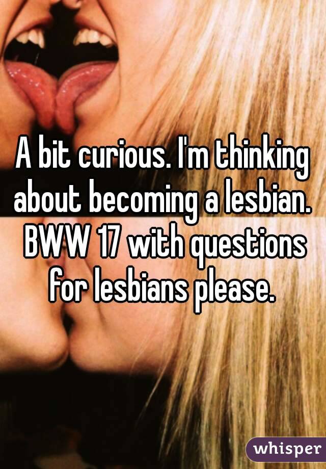 A bit curious. I'm thinking about becoming a lesbian.  BWW 17 with questions for lesbians please. 