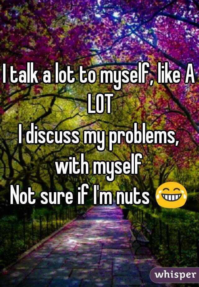 I talk a lot to myself, like A LOT
I discuss my problems, with myself 
Not sure if I'm nuts 😂