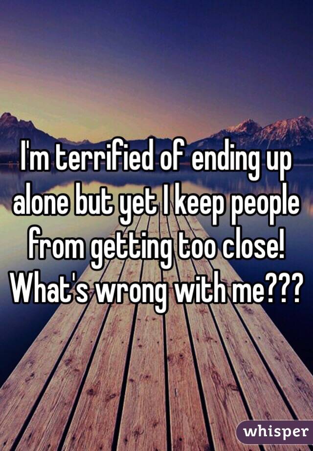 I'm terrified of ending up alone but yet I keep people from getting too close! What's wrong with me???