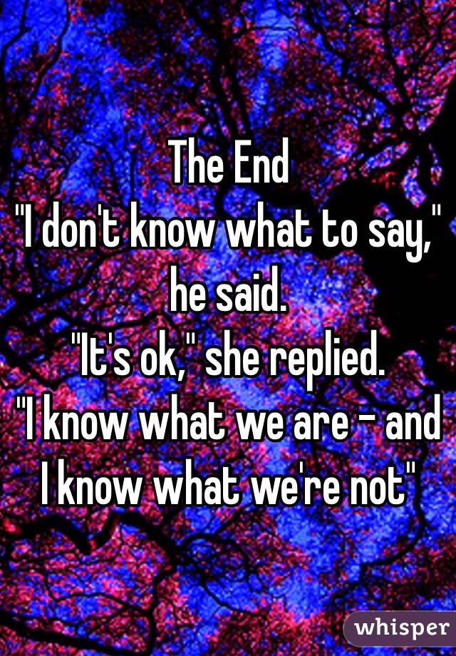 The End
"I don't know what to say," he said. 
"It's ok," she replied. 
"I know what we are - and I know what we're not" 