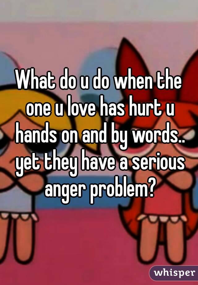 What do u do when the one u love has hurt u hands on and by words.. yet they have a serious anger problem?