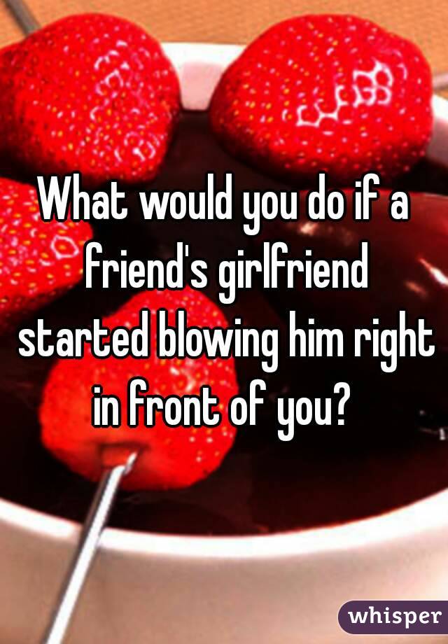 What would you do if a friend's girlfriend started blowing him right in front of you? 