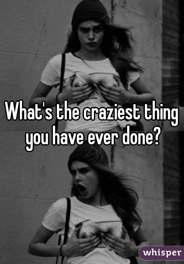 What's the craziest thing you have ever done?