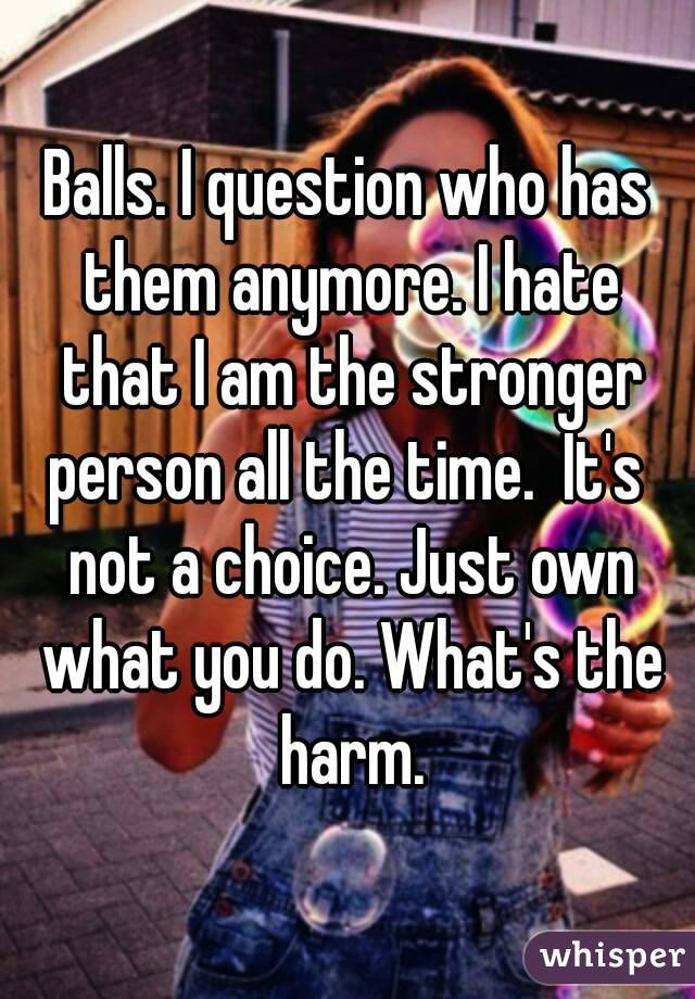 Balls. I question who has them anymore. I hate that I am the stronger
person all the time.  It's not a choice. Just own what you do. What's the harm.
