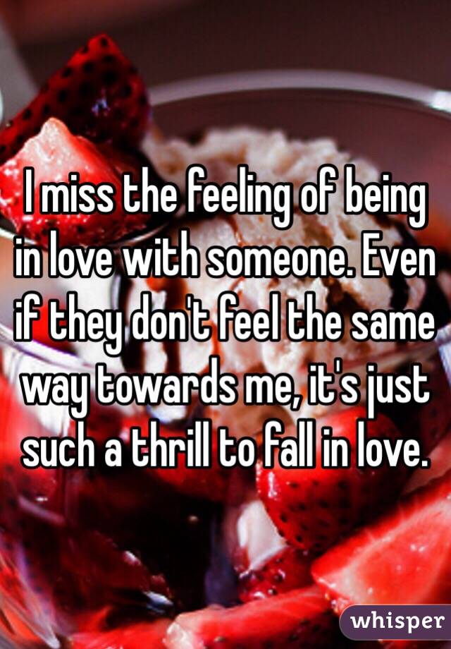 I miss the feeling of being in love with someone. Even if they don't feel the same way towards me, it's just such a thrill to fall in love. 