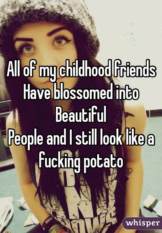 All of my childhood friends
Have blossomed into
Beautiful 
People and I still look like a fucking potato 