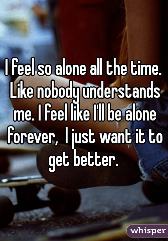 I feel so alone all the time. Like nobody understands me. I feel like I'll be alone forever,  I just want it to get better. 