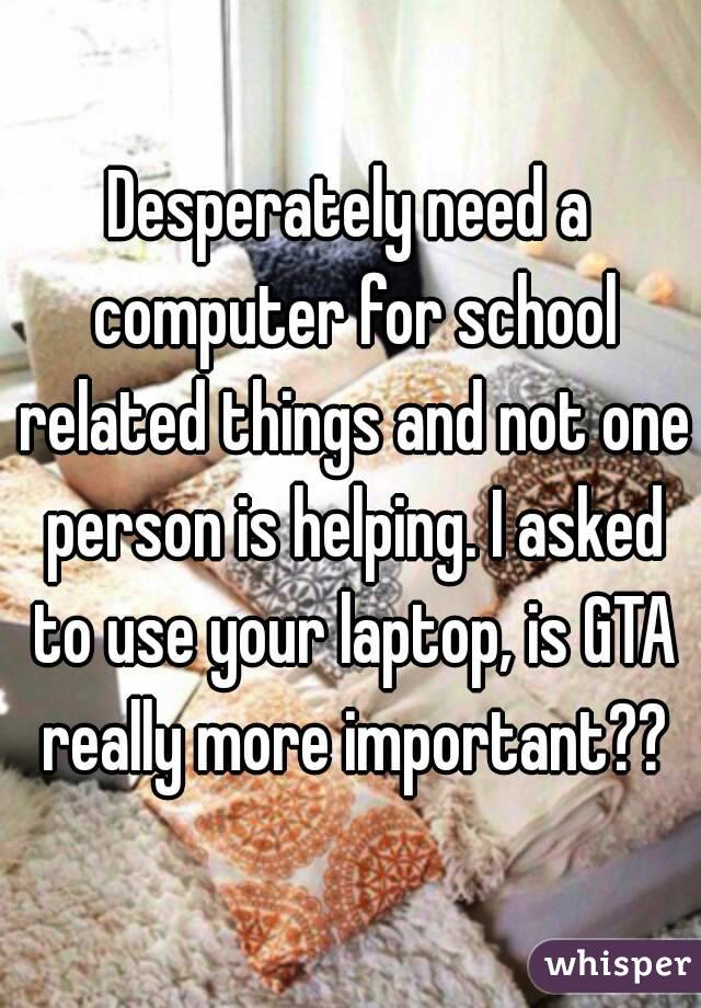 Desperately need a computer for school related things and not one person is helping. I asked to use your laptop, is GTA really more important??