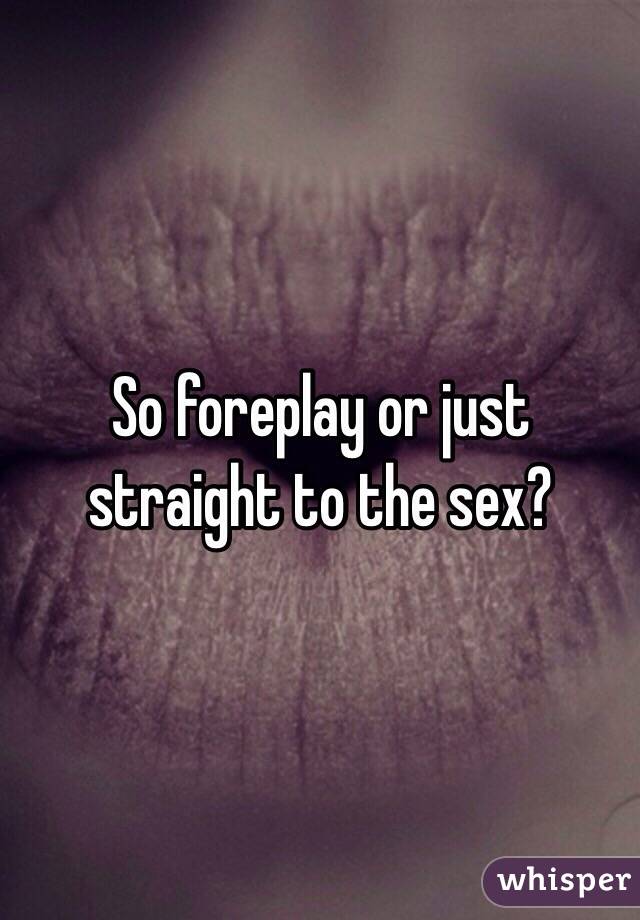 So foreplay or just straight to the sex? 