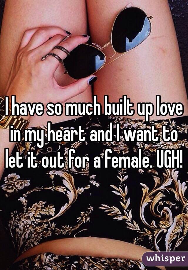 I have so much built up love in my heart and I want to let it out for a female. UGH!