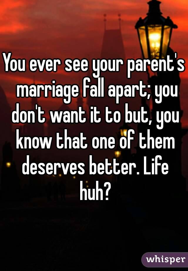 You ever see your parent's  marriage fall apart; you don't want it to but, you know that one of them deserves better. Life huh?