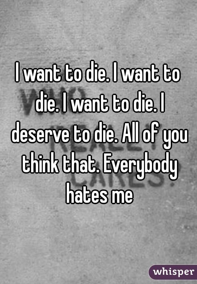 I want to die. I want to die. I want to die. I deserve to die. All of you think that. Everybody hates me