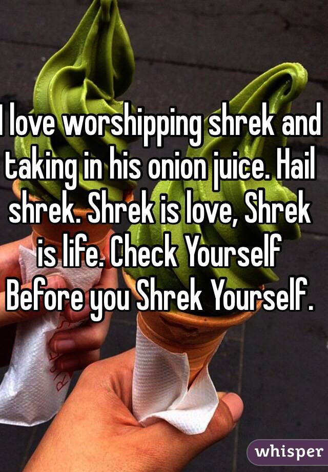 I love worshipping shrek and taking in his onion juice. Hail shrek. Shrek is love, Shrek is life. Check Yourself Before you Shrek Yourself.