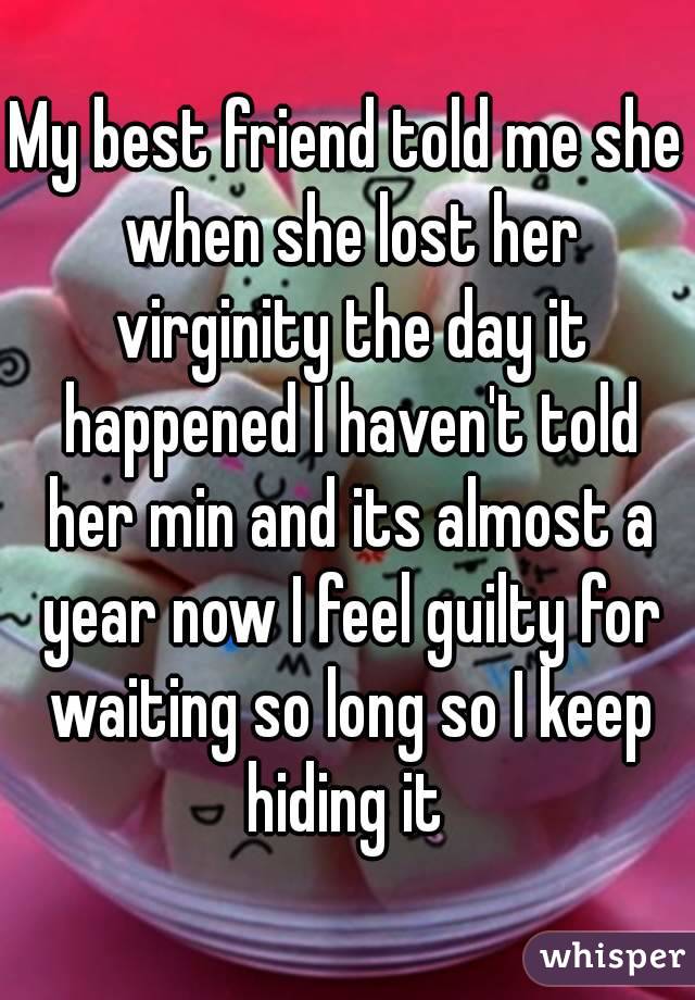 My best friend told me she when she lost her virginity the day it happened I haven't told her min and its almost a year now I feel guilty for waiting so long so I keep hiding it 