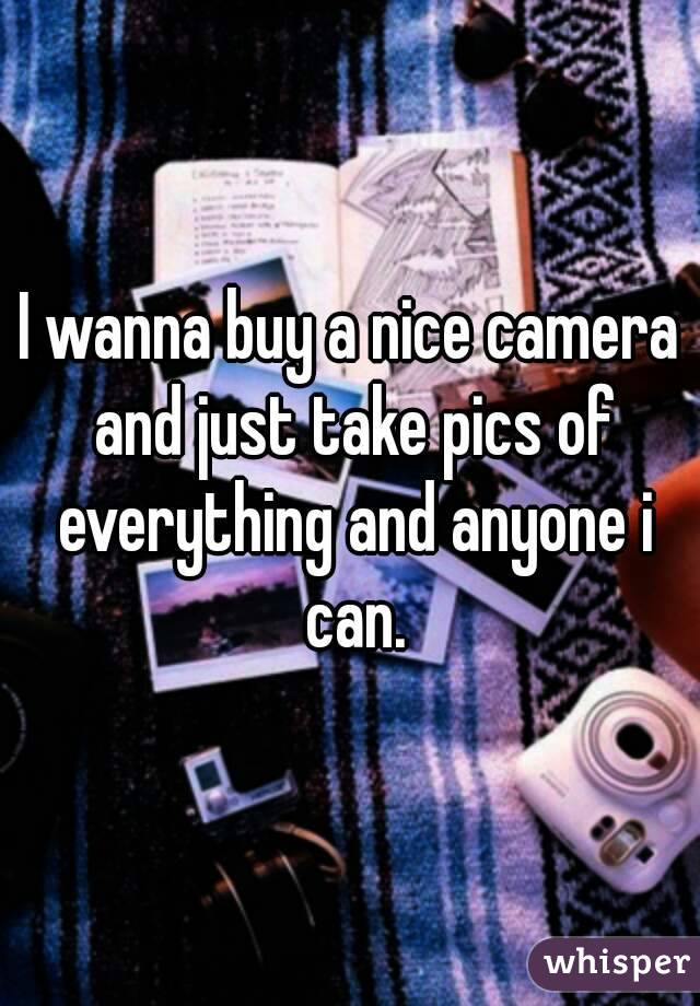 I wanna buy a nice camera and just take pics of everything and anyone i can.