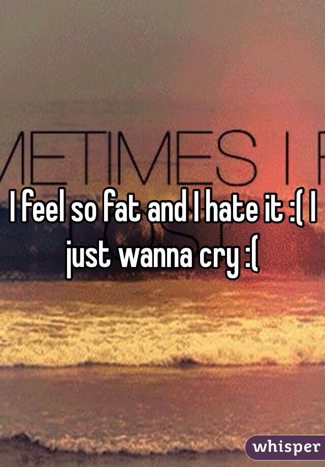 I feel so fat and I hate it :( I just wanna cry :(