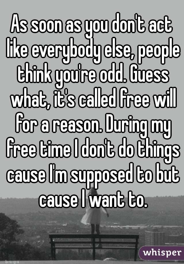 As soon as you don't act like everybody else, people think you're odd. Guess what, it's called free will for a reason. During my free time I don't do things cause I'm supposed to but cause I want to.