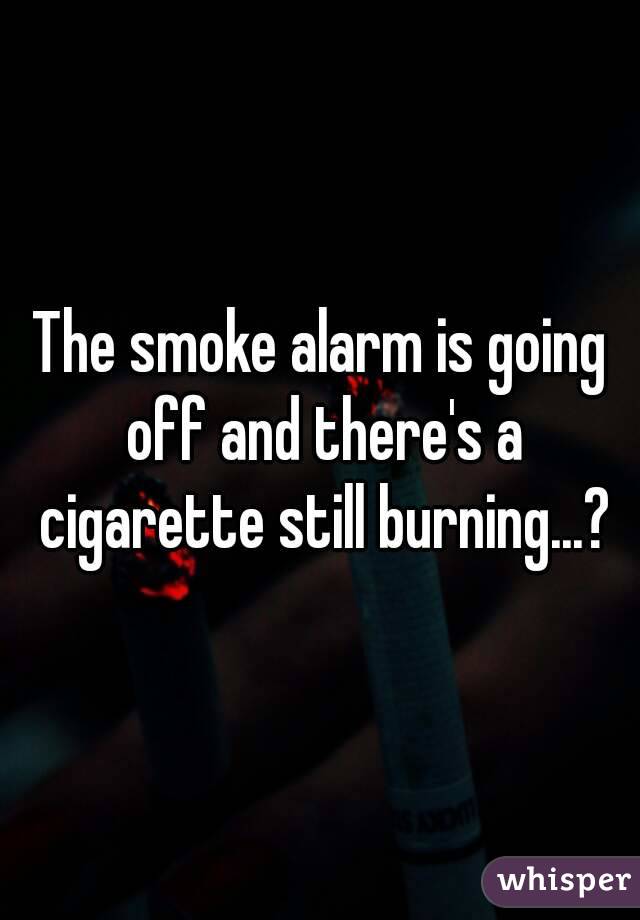 The smoke alarm is going off and there's a cigarette still burning...?