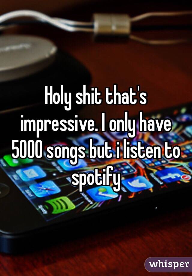 Holy shit that's impressive. I only have 5000 songs but i listen to spotify