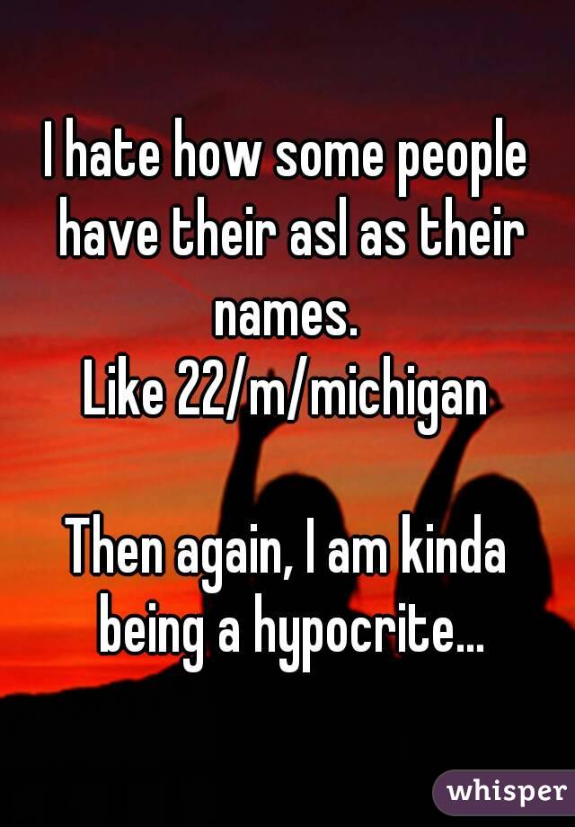 I hate how some people have their asl as their names. 
Like 22/m/michigan

Then again, I am kinda being a hypocrite...