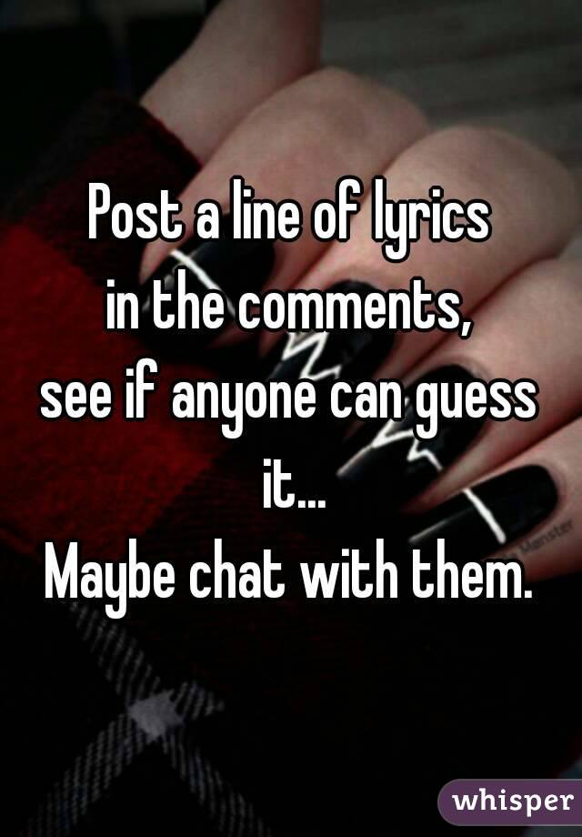 Post a line of lyrics
in the comments,
see if anyone can guess it...
Maybe chat with them.