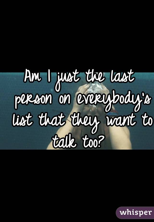 Am I just the last person on everybody's list that they want to talk too? 