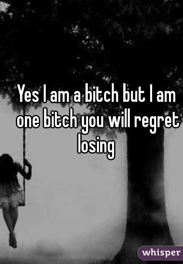 Yes I am a bitch but I am one bitch you will regret losing 