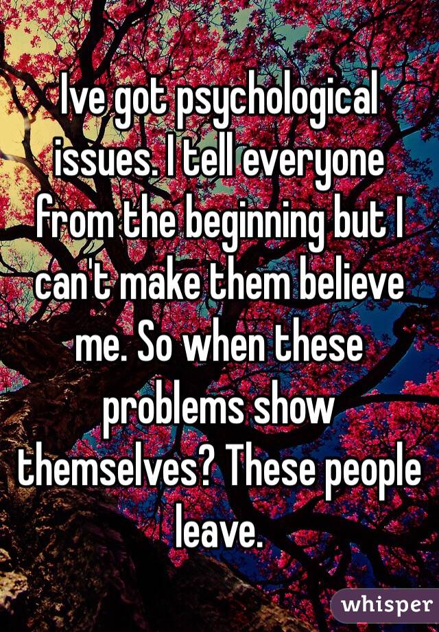 Ive got psychological issues. I tell everyone from the beginning but I can't make them believe me. So when these problems show themselves? These people leave.