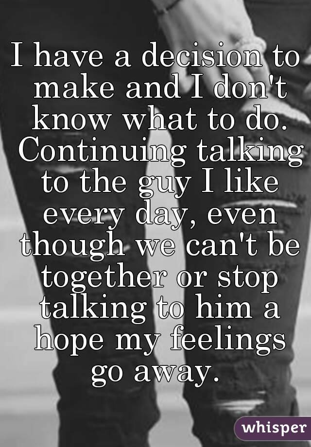 I have a decision to make and I don't know what to do. Continuing talking to the guy I like every day, even though we can't be together or stop talking to him a hope my feelings go away. 