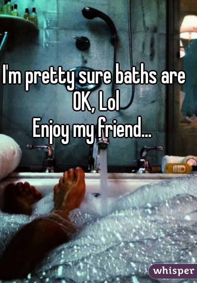 I'm pretty sure baths are OK, Lol
Enjoy my friend... 