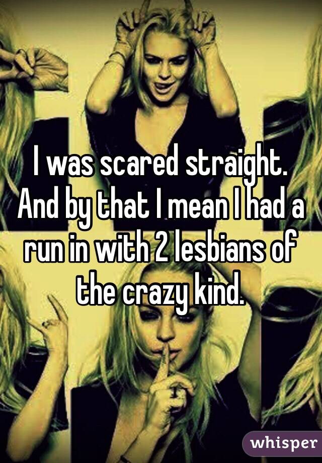 I was scared straight. 
And by that I mean I had a run in with 2 lesbians of the crazy kind. 