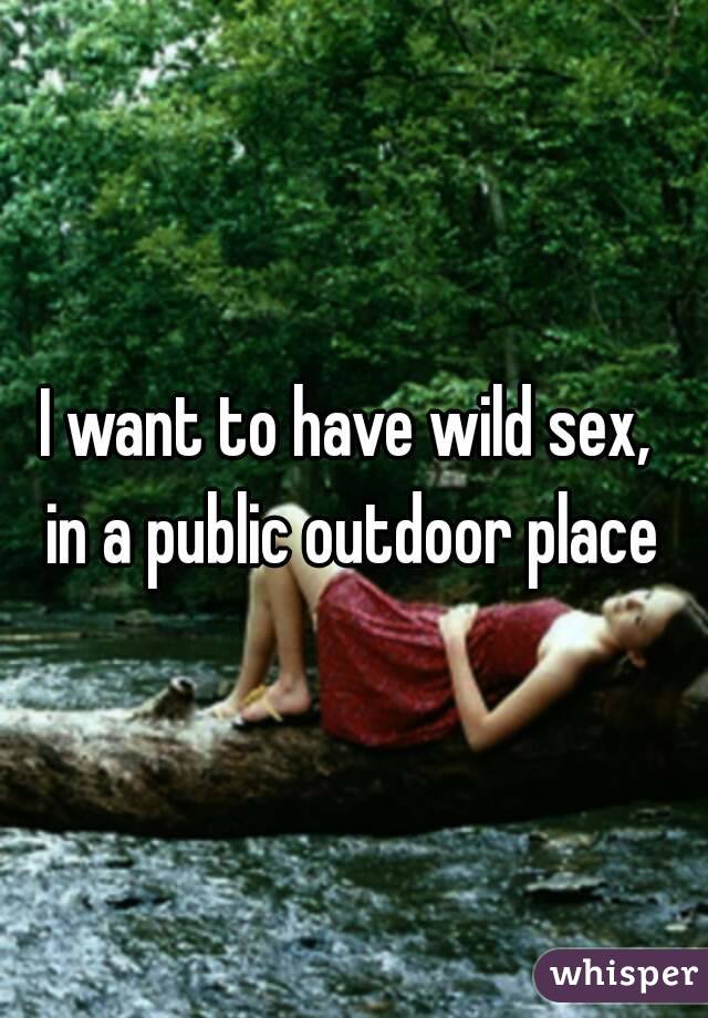 I want to have wild sex, 
in a public outdoor place