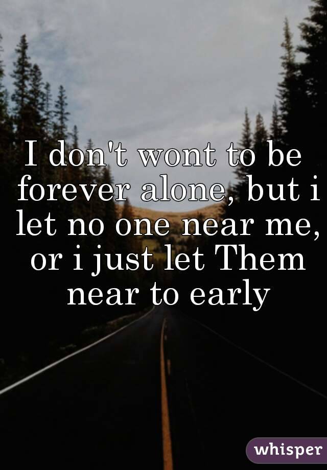 I don't wont to be forever alone, but i let no one near me, or i just let Them near to early