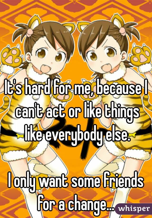 It's hard for me, because I can't act or like things like everybody else.

I only want some friends
for a change...