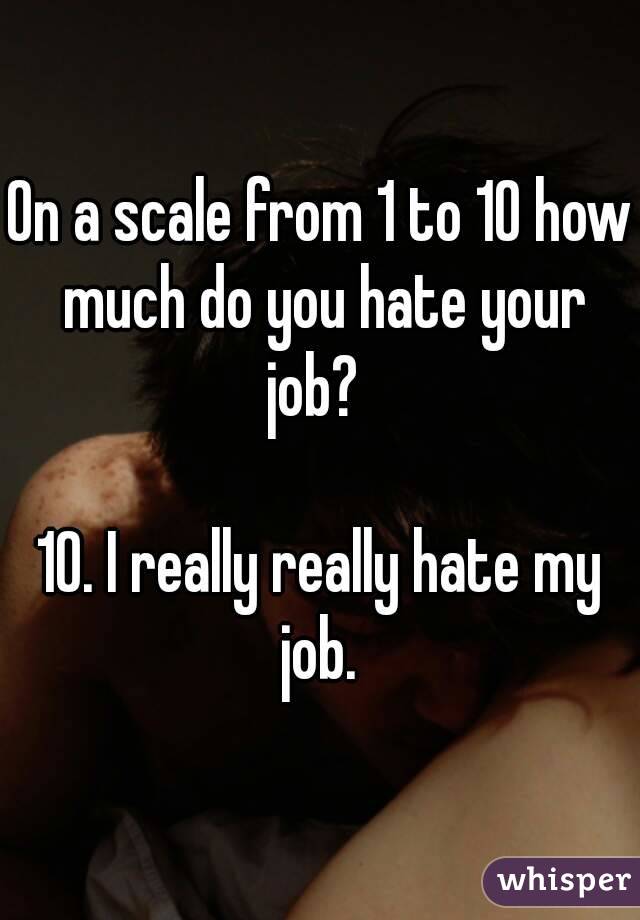 On a scale from 1 to 10 how much do you hate your job?  

10. I really really hate my job. 