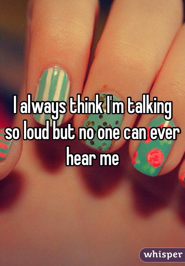 I always think I'm talking so loud but no one can ever hear me