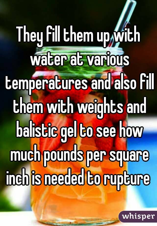 They fill them up with water at various temperatures and also fill them with weights and balistic gel to see how much pounds per square inch is needed to rupture 