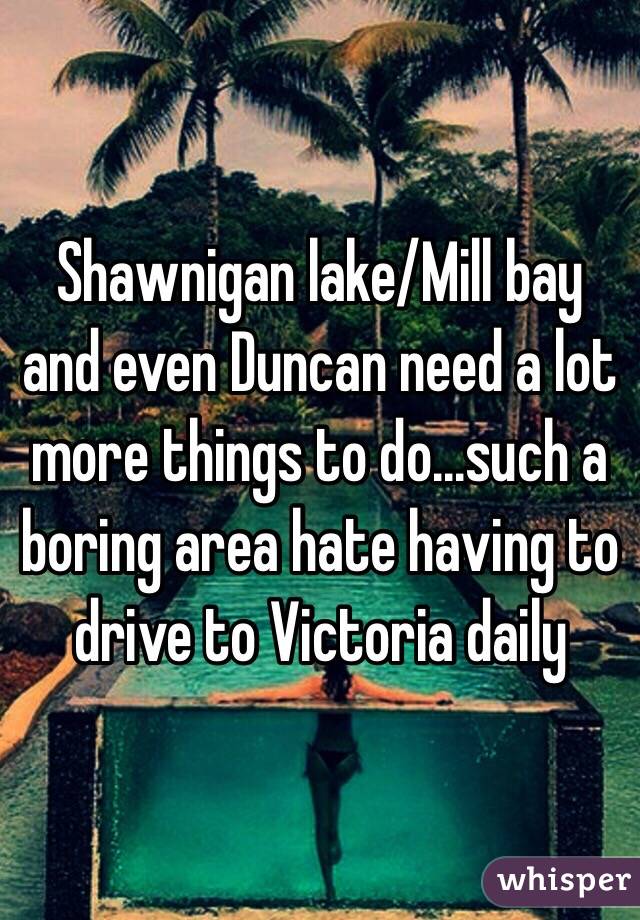 Shawnigan lake/Mill bay and even Duncan need a lot more things to do...such a boring area hate having to drive to Victoria daily 