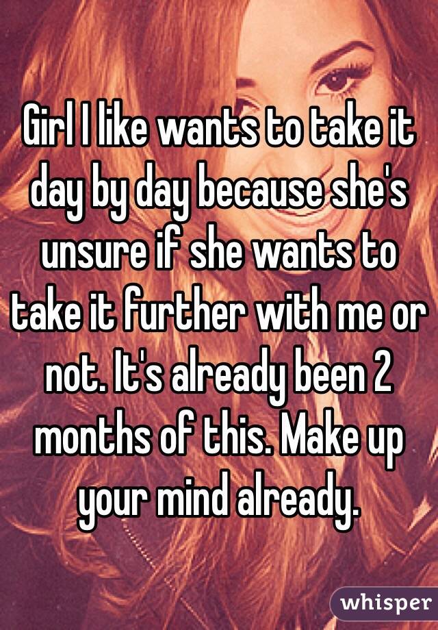 Girl I like wants to take it day by day because she's unsure if she wants to take it further with me or not. It's already been 2 months of this. Make up your mind already. 