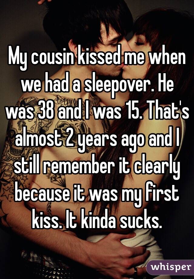 My cousin kissed me when we had a sleepover. He was 38 and I was 15. That's almost 2 years ago and I still remember it clearly because it was my first kiss. It kinda sucks.