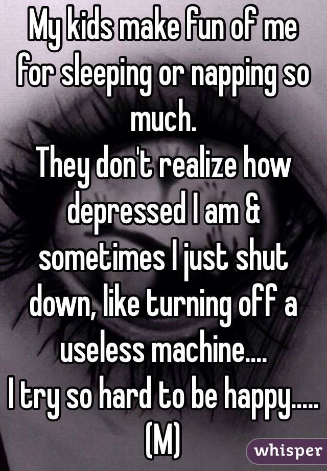 My kids make fun of me for sleeping or napping so much.
They don't realize how depressed I am & sometimes I just shut down, like turning off a useless machine....
I try so hard to be happy.....
(M)