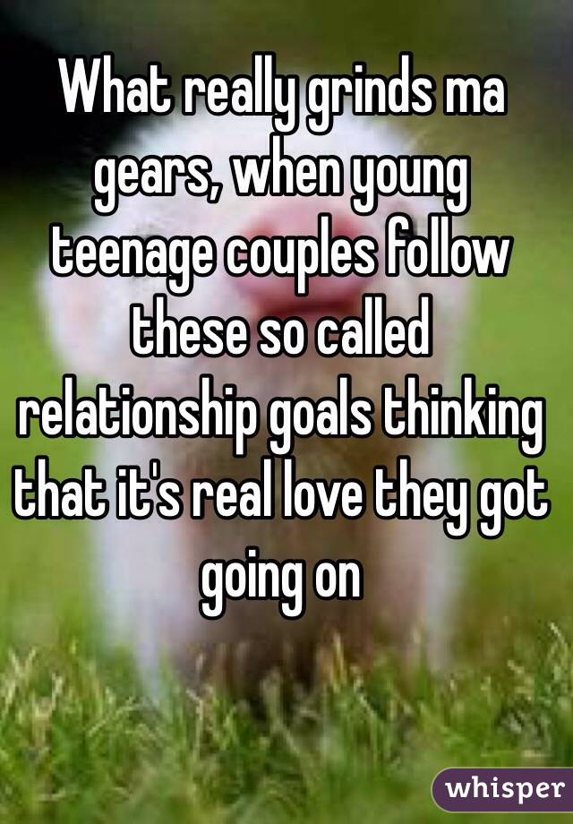 What really grinds ma gears, when young teenage couples follow these so called relationship goals thinking that it's real love they got going on