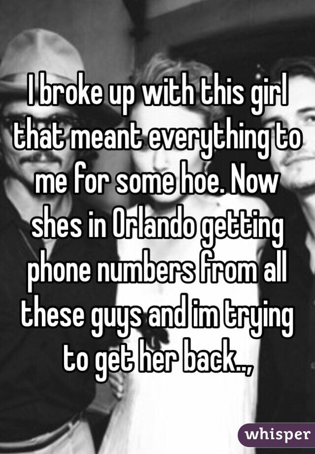 I broke up with this girl that meant everything to me for some hoe. Now shes in Orlando getting phone numbers from all these guys and im trying to get her back.., 