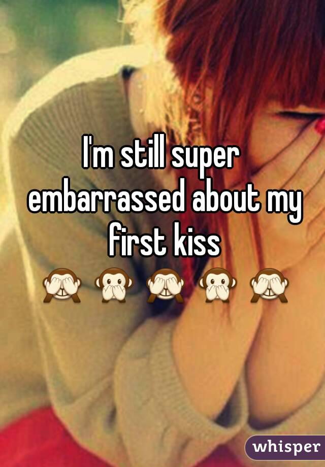 I'm still super embarrassed about my first kiss 🙈🙊🙈🙊🙈