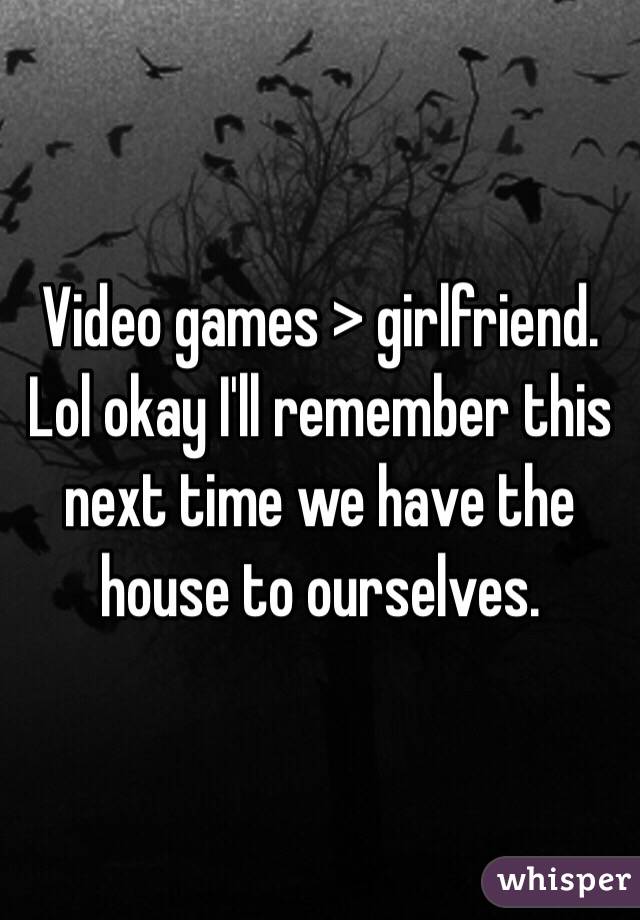 Video games > girlfriend. Lol okay I'll remember this next time we have the house to ourselves. 