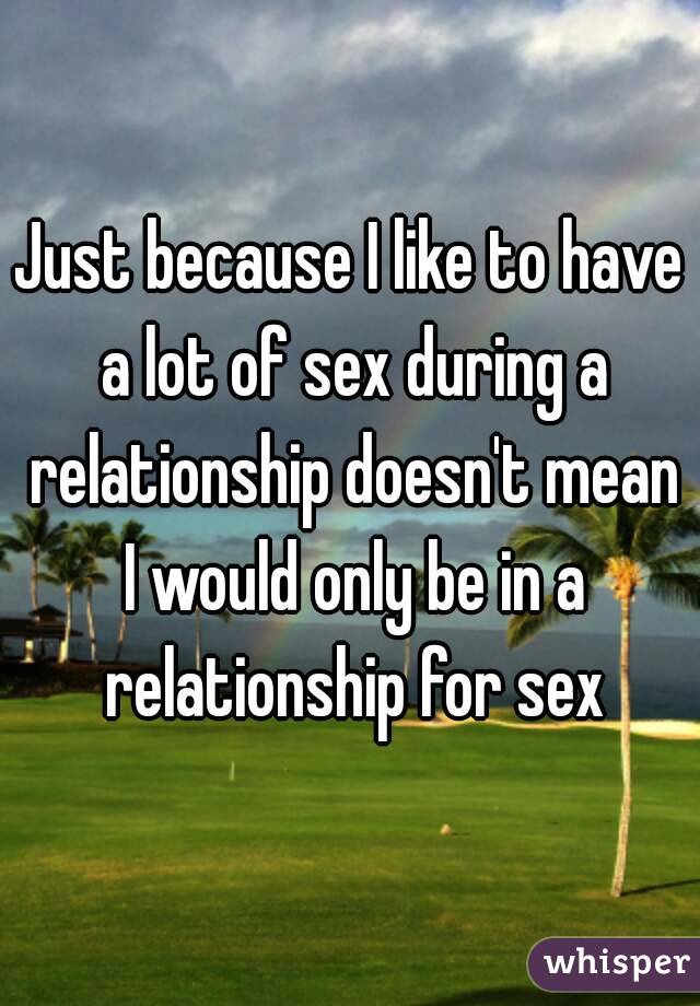 Just because I like to have a lot of sex during a relationship doesn't mean I would only be in a relationship for sex